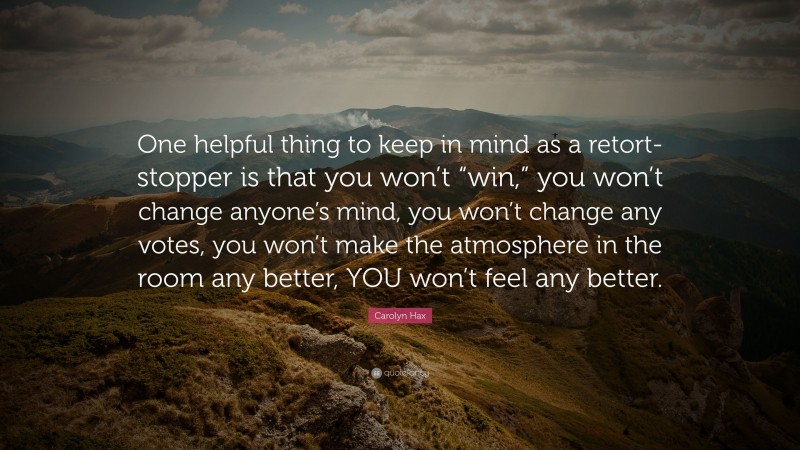 Carolyn Hax Quote: “One helpful thing to keep in mind as a retort-stopper is that you won’t “win,” you won’t change anyone’s mind, you won’t change any votes, you won’t make the atmosphere in the room any better, YOU won’t feel any better.”
