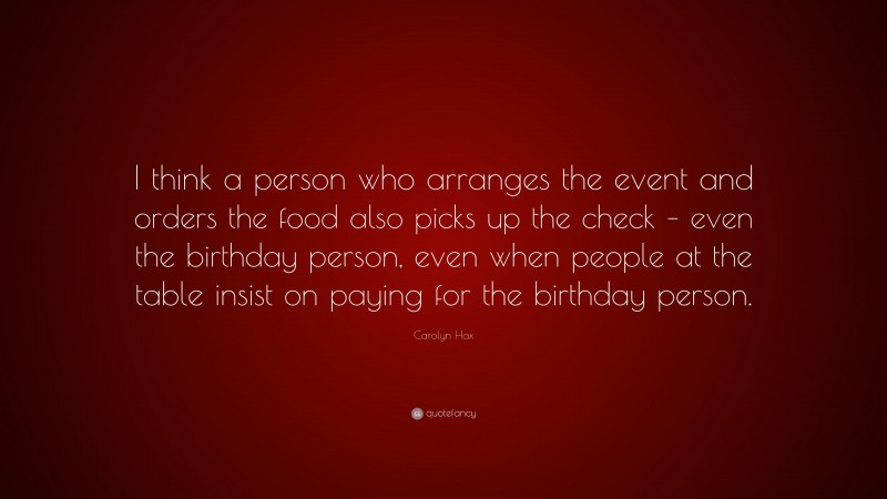 Carolyn Hax Quote: “I think a person who arranges the event and orders the food also picks up the check – even the birthday person, even when people at the table insist on paying for the birthday person.”