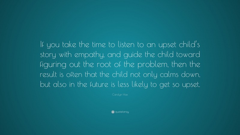 Carolyn Hax Quote: “If you take the time to listen to an upset child’s story with empathy, and guide the child toward figuring out the root of the problem, then the result is often that the child not only calms down, but also in the future is less likely to get so upset.”