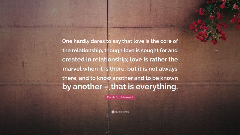 Florida Scott-Maxwell Quote: “One hardly dares to say that love is the core of the relationship, though love is sought for and created in relationship; love is rather the marvel when it is there, but it is not always there, and to know another and to be known by another – that is everything.”