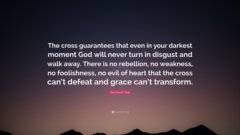 Paul David Tripp Quote: “The cross guarantees that even in your darkest moment God will never turn in disgust and walk away. There is no rebellion, no weakness, no foolishness, no evil of heart that the cross can’t defeat and grace can’t transform.”