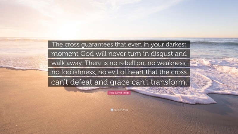 Paul David Tripp Quote: “The cross guarantees that even in your darkest moment God will never turn in disgust and walk away. There is no rebellion, no weakness, no foolishness, no evil of heart that the cross can’t defeat and grace can’t transform.”