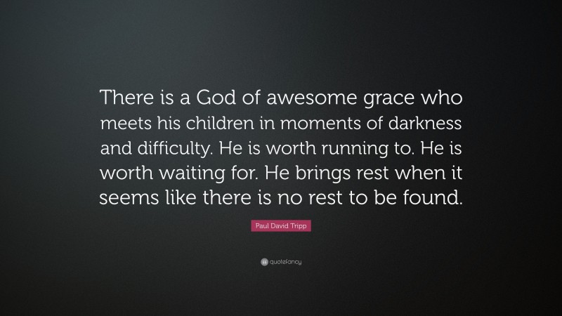 Paul David Tripp Quote: “There is a God of awesome grace who meets his children in moments of darkness and difficulty. He is worth running to. He is worth waiting for. He brings rest when it seems like there is no rest to be found.”