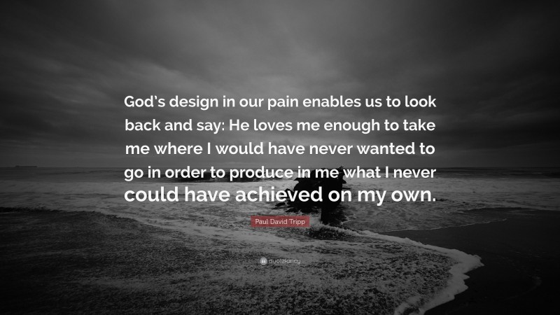 Paul David Tripp Quote: “God’s design in our pain enables us to look back and say: He loves me enough to take me where I would have never wanted to go in order to produce in me what I never could have achieved on my own.”