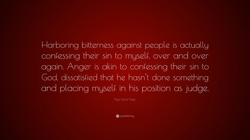 Paul David Tripp Quote: “Harboring bitterness against people is actually confessing their sin to myself, over and over again. Anger is akin to confessing their sin to God, dissatisfied that he hasn’t done something and placing myself in his position as judge.”