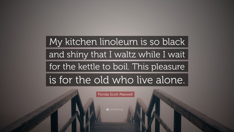 Florida Scott-Maxwell Quote: “My kitchen linoleum is so black and shiny that I waltz while I wait for the kettle to boil. This pleasure is for the old who live alone.”