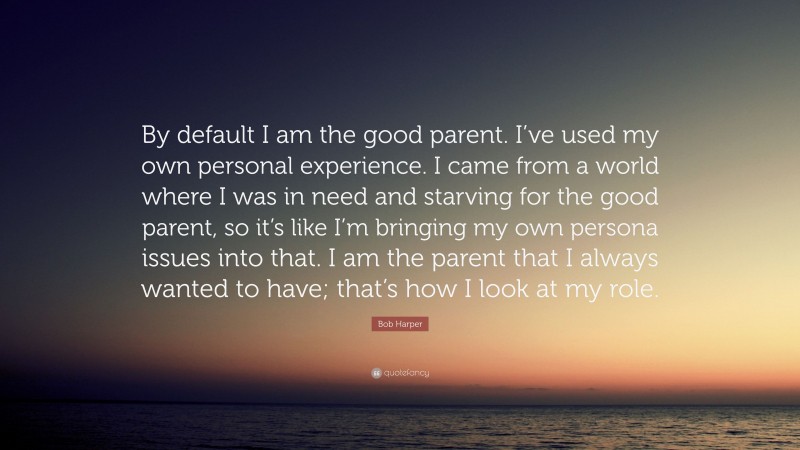 Bob Harper Quote: “By default I am the good parent. I’ve used my own personal experience. I came from a world where I was in need and starving for the good parent, so it’s like I’m bringing my own persona issues into that. I am the parent that I always wanted to have; that’s how I look at my role.”