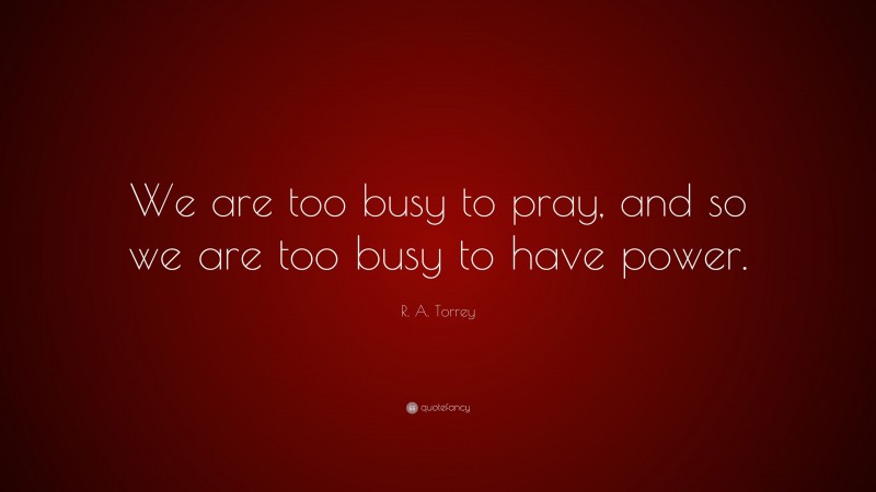 R. A. Torrey Quote: “We are too busy to pray, and so we are too busy to have power.”