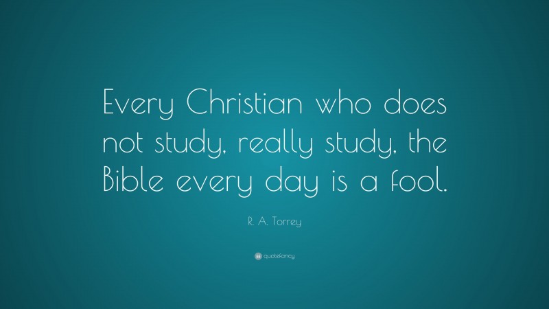 R. A. Torrey Quote: “Every Christian who does not study, really study, the Bible every day is a fool.”
