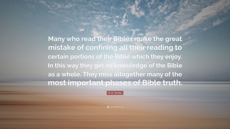 R. A. Torrey Quote: “Many who read their Bibles make the great mistake of confining all their reading to certain portions of the Bible which they enjoy. In this way they get no knowledge of the Bible as a whole. They miss altogether many of the most important phases of Bible truth.”