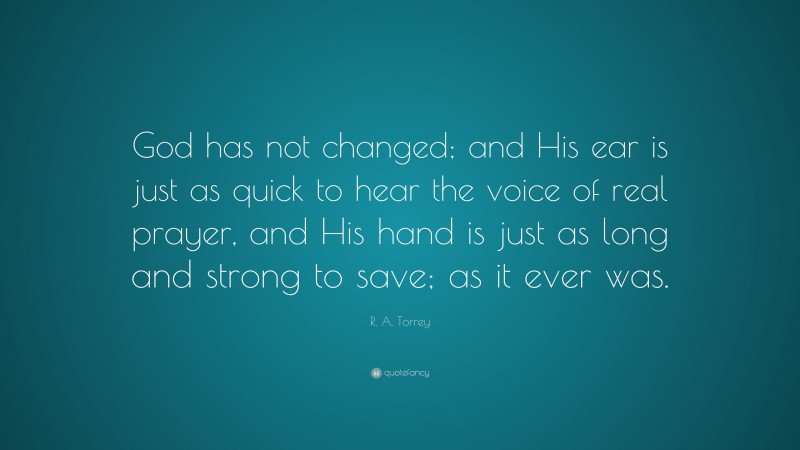 R. A. Torrey Quote: “God has not changed; and His ear is just as quick to hear the voice of real prayer, and His hand is just as long and strong to save; as it ever was.”