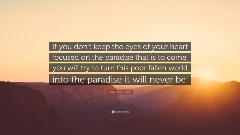 Paul David Tripp Quote: “If you don’t keep the eyes of your heart focused on the paradise that is to come, you will try to turn this poor fallen world into the paradise it will never be.”