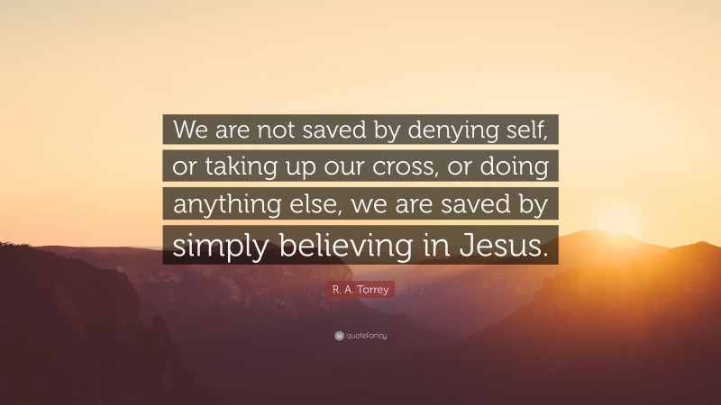 R. A. Torrey Quote: “We are not saved by denying self, or taking up our cross, or doing anything else, we are saved by simply believing in Jesus.”