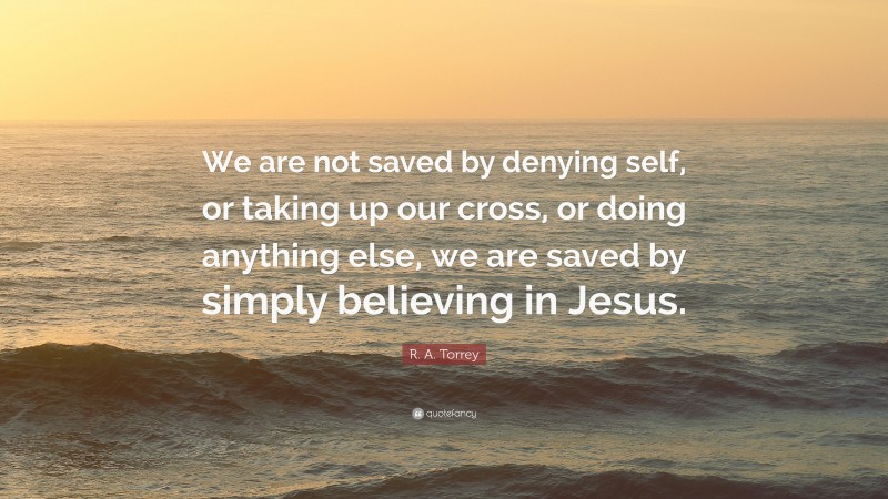 R. A. Torrey Quote: “We are not saved by denying self, or taking up our cross, or doing anything else, we are saved by simply believing in Jesus.”
