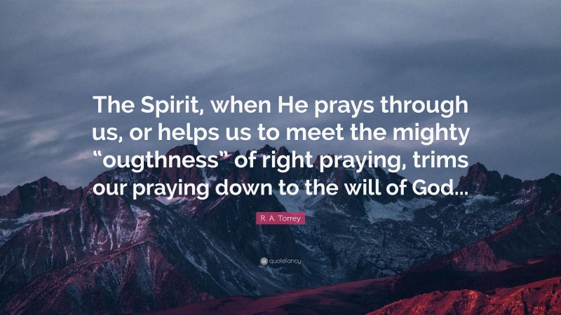 R. A. Torrey Quote: “The Spirit, when He prays through us, or helps us to meet the mighty “ougthness” of right praying, trims our praying down to the will of God...”