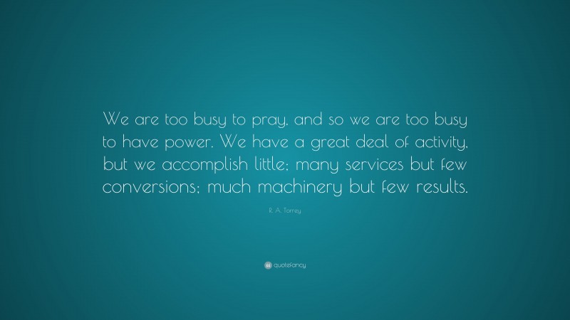 R. A. Torrey Quote: “We are too busy to pray, and so we are too busy to have power. We have a great deal of activity, but we accomplish little; many services but few conversions; much machinery but few results.”