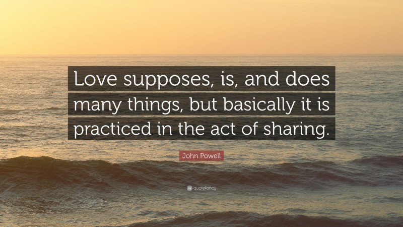 John Powell Quote: “Love supposes, is, and does many things, but basically it is practiced in the act of sharing.”