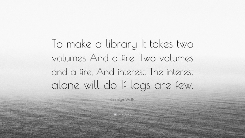 Carolyn Wells Quote: “To make a library It takes two volumes And a fire. Two volumes and a fire, And interest. The interest alone will do If logs are few.”