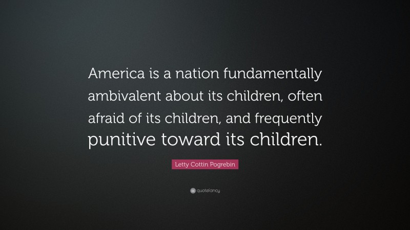 Letty Cottin Pogrebin Quote: “America is a nation fundamentally ambivalent about its children, often afraid of its children, and frequently punitive toward its children.”