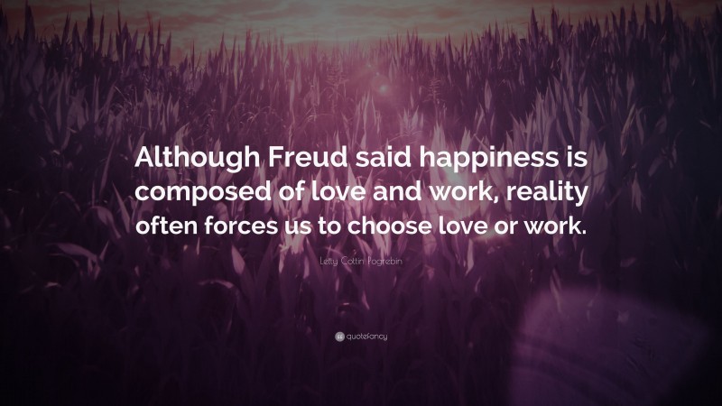 Letty Cottin Pogrebin Quote: “Although Freud said happiness is composed of love and work, reality often forces us to choose love or work.”