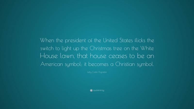Letty Cottin Pogrebin Quote: “When the president of the United States flicks the switch to light up the Christmas tree on the White House lawn, that house ceases to be an American symbol; it becomes a Christian symbol.”