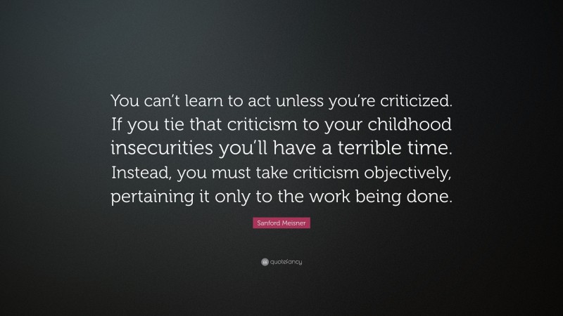 Sanford Meisner Quote: “You can’t learn to act unless you’re criticized. If you tie that criticism to your childhood insecurities you’ll have a terrible time. Instead, you must take criticism objectively, pertaining it only to the work being done.”