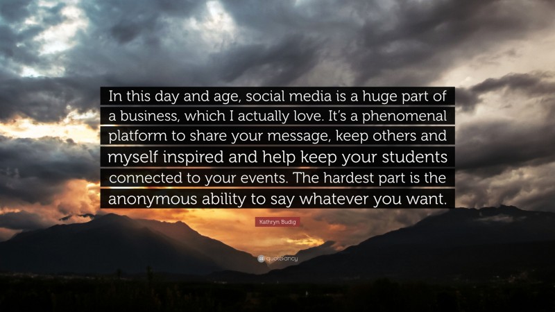Kathryn Budig Quote: “In this day and age, social media is a huge part of a business, which I actually love. It’s a phenomenal platform to share your message, keep others and myself inspired and help keep your students connected to your events. The hardest part is the anonymous ability to say whatever you want.”