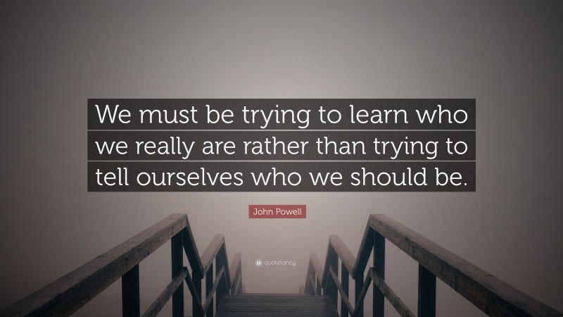 John Powell Quote: “We must be trying to learn who we really are rather than trying to tell ourselves who we should be.”