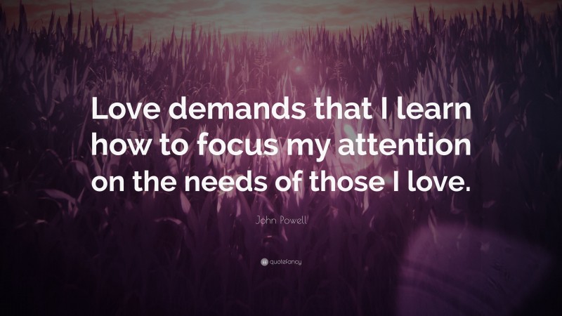 John Powell Quote: “Love demands that I learn how to focus my attention on the needs of those I love.”