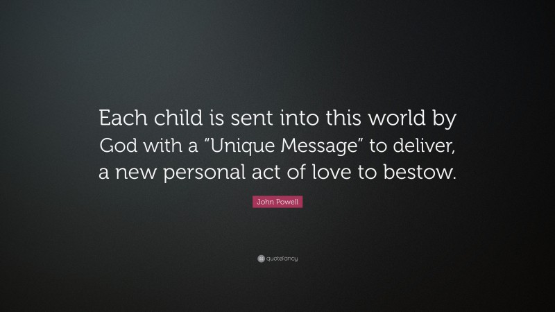 John Powell Quote: “Each child is sent into this world by God with a “Unique Message” to deliver, a new personal act of love to bestow.”