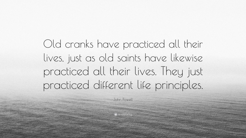 John Powell Quote: “Old cranks have practiced all their lives, just as old saints have likewise practiced all their lives. They just practiced different life principles.”
