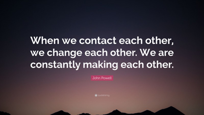 John Powell Quote: “When we contact each other, we change each other. We are constantly making each other.”