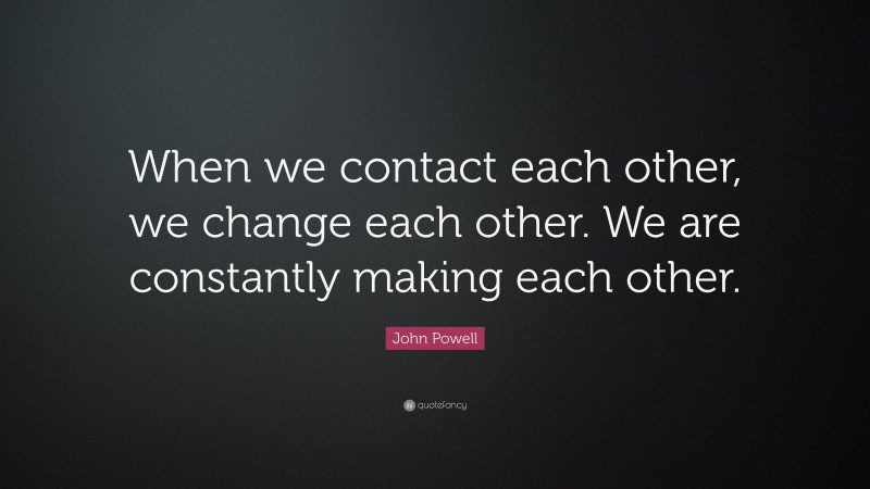John Powell Quote: “When we contact each other, we change each other. We are constantly making each other.”