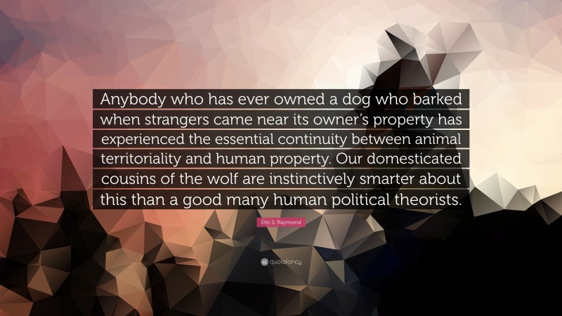 Eric S. Raymond Quote: “Anybody who has ever owned a dog who barked when strangers came near its owner’s property has experienced the essential continuity between animal territoriality and human property. Our domesticated cousins of the wolf are instinctively smarter about this than a good many human political theorists.”