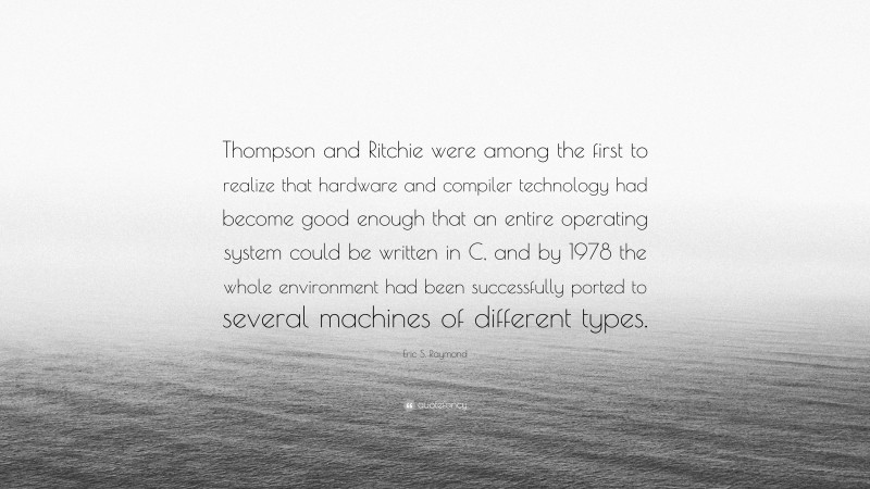 Eric S. Raymond Quote: “Thompson and Ritchie were among the first to realize that hardware and compiler technology had become good enough that an entire operating system could be written in C, and by 1978 the whole environment had been successfully ported to several machines of different types.”