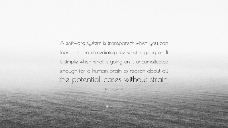 Eric S. Raymond Quote: “A software system is transparent when you can look at it and immediately see what is going on. It is simple when what is going on is uncomplicated enough for a human brain to reason about all the potential cases without strain.”