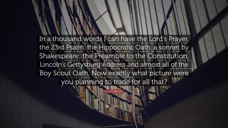 Roy H. Williams Quote: “In a thousand words I can have the Lord’s Prayer, the 23rd Psalm, the Hippocratic Oath, a sonnet by Shakespeare, the Preamble to the Constitution, Lincoln’s Gettysburg Address and almost all of the Boy Scout Oath. Now exactly what picture were you planning to trade for all that?”