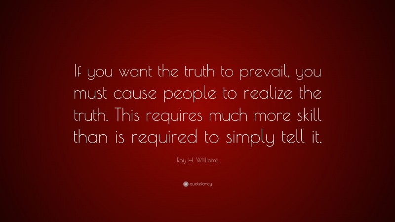 Roy H. Williams Quote: “If you want the truth to prevail, you must cause people to realize the truth. This requires much more skill than is required to simply tell it.”