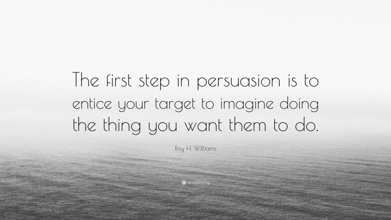Roy H. Williams Quote: “The first step in persuasion is to entice your target to imagine doing the thing you want them to do.”