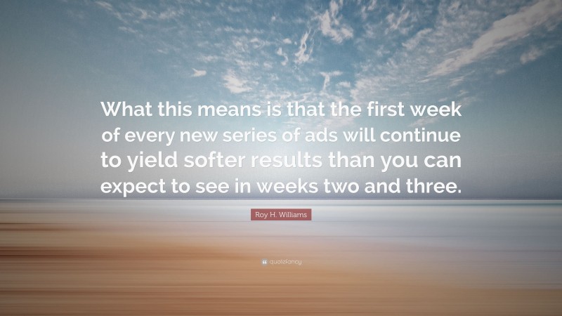 Roy H. Williams Quote: “What this means is that the first week of every new series of ads will continue to yield softer results than you can expect to see in weeks two and three.”