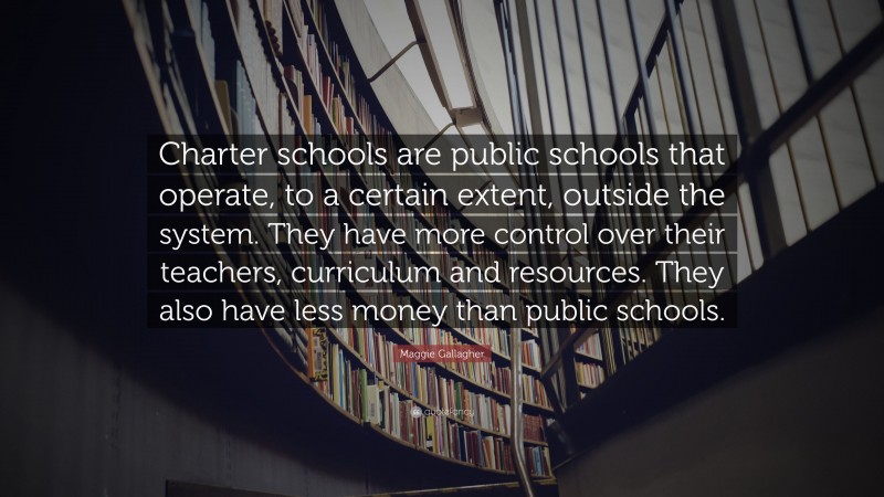 Maggie Gallagher Quote: “Charter schools are public schools that operate, to a certain extent, outside the system. They have more control over their teachers, curriculum and resources. They also have less money than public schools.”