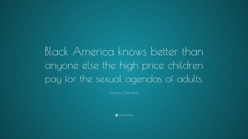 Maggie Gallagher Quote: “Black America knows better than anyone else the high price children pay for the sexual agendas of adults.”