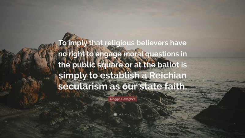 Maggie Gallagher Quote: “To imply that religious believers have no right to engage moral questions in the public square or at the ballot is simply to establish a Reichian secularism as our state faith.”