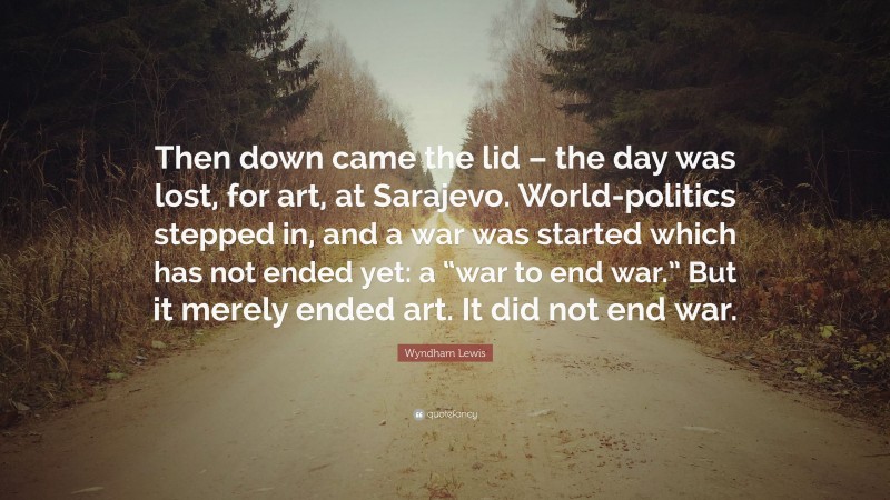 Wyndham Lewis Quote: “Then down came the lid – the day was lost, for art, at Sarajevo. World-politics stepped in, and a war was started which has not ended yet: a “war to end war.” But it merely ended art. It did not end war.”
