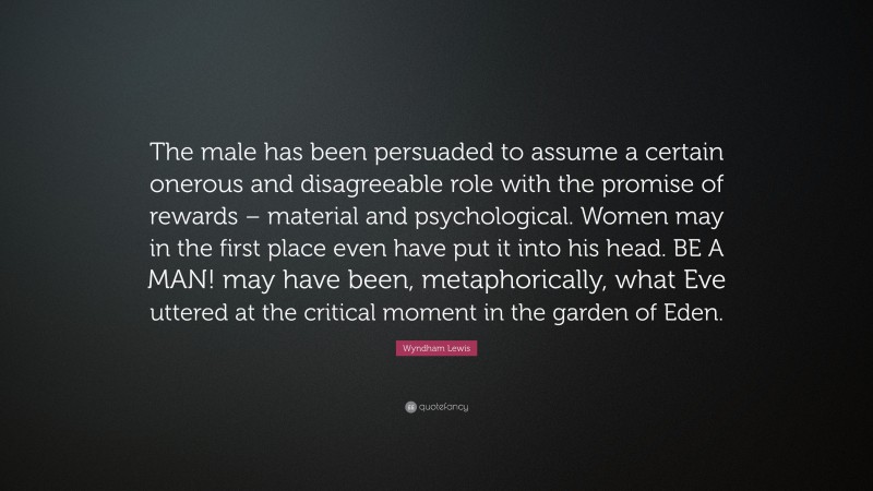Wyndham Lewis Quote: “The male has been persuaded to assume a certain onerous and disagreeable role with the promise of rewards – material and psychological. Women may in the first place even have put it into his head. BE A MAN! may have been, metaphorically, what Eve uttered at the critical moment in the garden of Eden.”