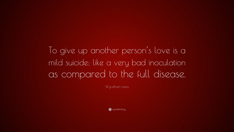 Wyndham Lewis Quote: “To give up another person’s love is a mild suicide; like a very bad inoculation as compared to the full disease.”