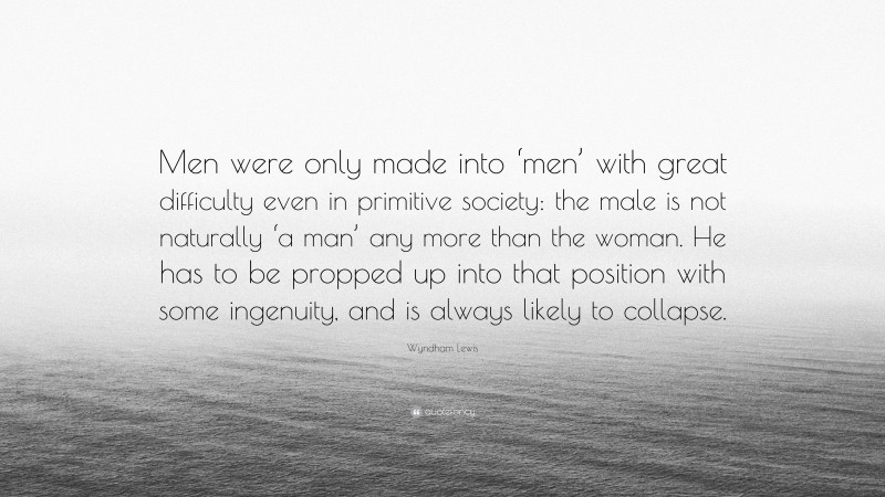 Wyndham Lewis Quote: “Men were only made into ‘men’ with great difficulty even in primitive society: the male is not naturally ‘a man’ any more than the woman. He has to be propped up into that position with some ingenuity, and is always likely to collapse.”