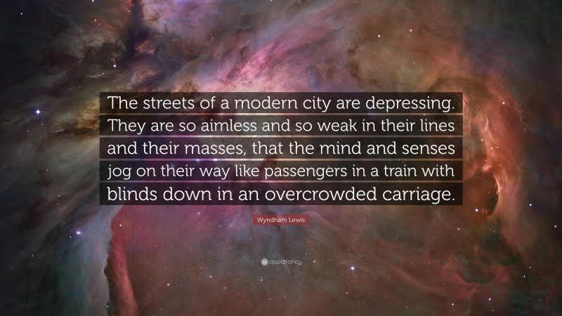 Wyndham Lewis Quote: “The streets of a modern city are depressing. They are so aimless and so weak in their lines and their masses, that the mind and senses jog on their way like passengers in a train with blinds down in an overcrowded carriage.”