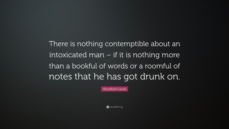 Wyndham Lewis Quote: “There is nothing contemptible about an intoxicated man – if it is nothing more than a bookful of words or a roomful of notes that he has got drunk on.”