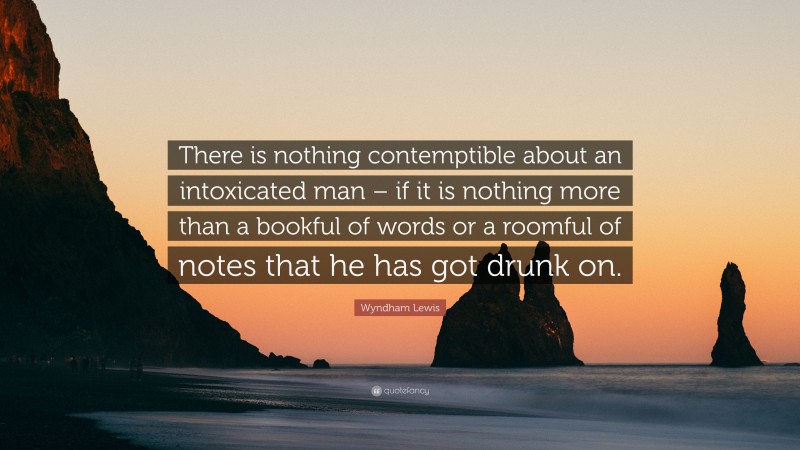 Wyndham Lewis Quote: “There is nothing contemptible about an intoxicated man – if it is nothing more than a bookful of words or a roomful of notes that he has got drunk on.”